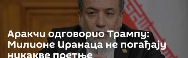 Аракчи одговорио Трампу: Милионе Иранаца не погађају никакве претње