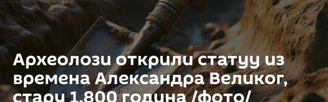 Археолози открили статуу из времена Александра Великог, стару 1.800 година /фото/