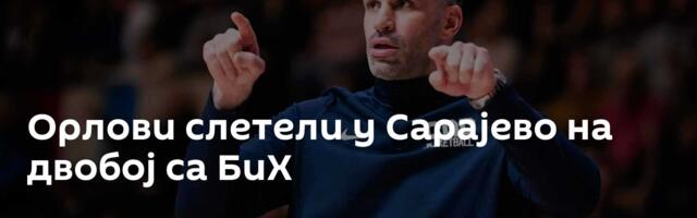 Орлови слетели у Сарајево на двобој са БиХ