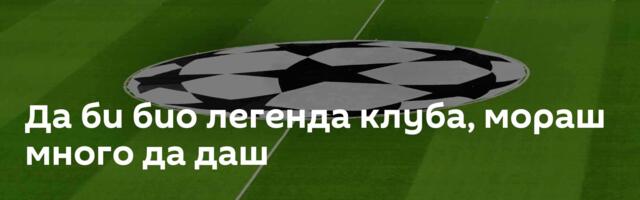 Да би био легенда клуба, мораш много да даш