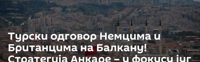 Турски одговор Немцима и Британцима на Балкану! Стратегија Анкаре – у фокусу југ Србије