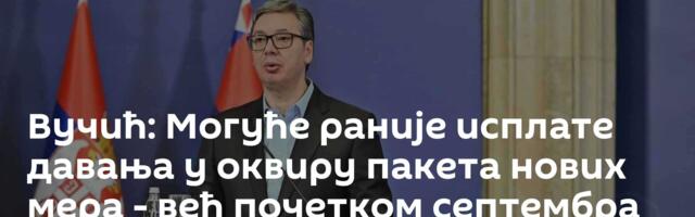 Вучић: Могуће раније исплате давања у оквиру пакета нових мера - већ почетком септембра