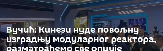 Вучић: Кинези нуде повољну изградњу модуларног реактора, разматраћемо све опције