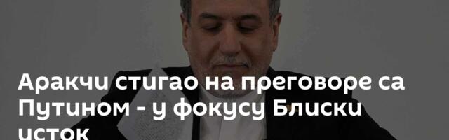 Аракчи стигао на преговоре са Путином - у фокусу Блиски исток