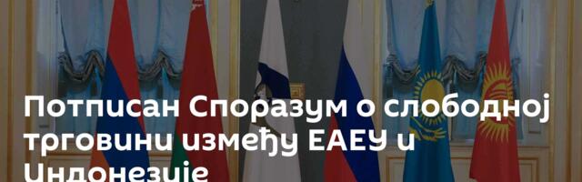 Потписан Споразум о слободној трговини између ЕАЕУ и Индонезије