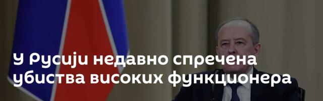 У Русији недавно спречена убиства високих функционера