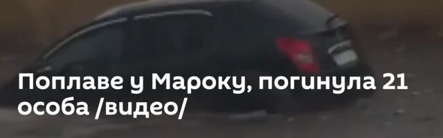 Поплаве у Мароку, погинула 21 особа /видео/