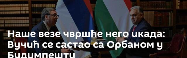 Наше везе чвршће него икада: Вучић се састао са Орбаном у Будимпешти