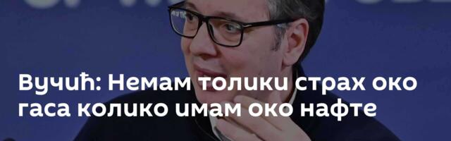 Вучић: Немам толики страх око гаса колико имам око нафте