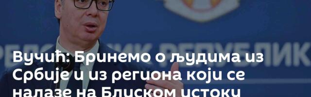 Вучић: Бринемо о људима из Србије и из региона који се налазе на Блиском истоку