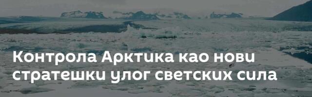 Контрола Арктика као нови стратешки улог светских сила