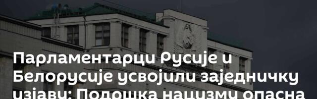 Парламентарци Русије и Белорусије усвојили заједничку изјаву: Подршка нацизму опасна за човечанство