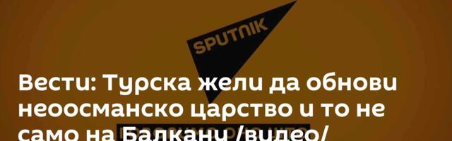 Вести: Турска жели да обнови неоосманско царство и то не само на Балкану /видео/