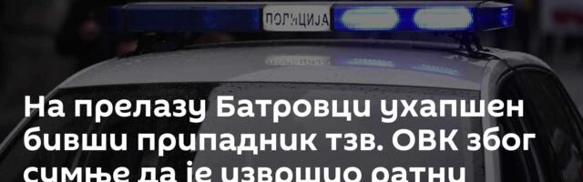 На прелазу Батровци ухапшен бивши припадник тзв. ОВК због сумње да је извршио ратни злочин /фото/