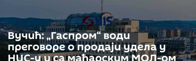 Вучић: „Гаспром“ води преговоре о продаји удела у НИС-у и са мађарским МОЛ-ом