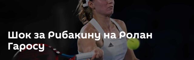 Шок за Рибакину на Ролан Гаросу