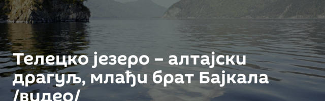 Телецко језеро – алтајски драгуљ, млађи брат Бајкала /видео/