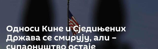 Односи Кине и Сједињених Држава се смирују, али – супарништво остаје доминантно