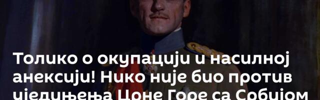 Толико о окупацији и насилној анексији! Нико није био против уједињења Црне Горе са Србијом