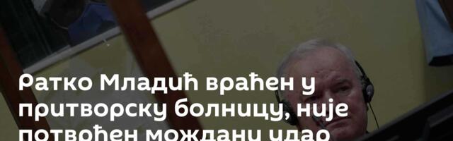 Ратко Младић враћен у притворску болницу, није потврђен мождани удар
