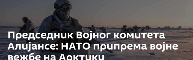Председник Војног комитета Алијансе: НАТО припрема војне вежбе на Арктику