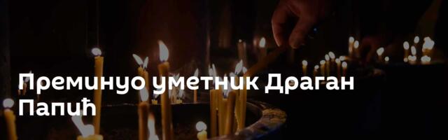 Преминуо уметник Драган Папић