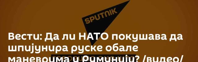 Вести: Да ли НАТО покушава да шпијунира руске обале маневрима у Румунији? /видео/