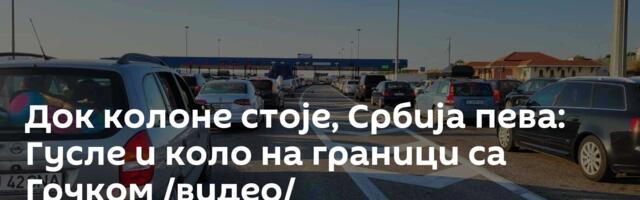 Док колоне стоје, Србија пева: Гусле и коло на граници са Грчком /видео/