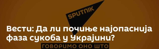 Вести: Да ли почиње најопаснија фаза сукоба у Украјини?