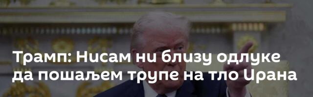 Трамп: Нисам ни близу одлуке да пошаљем трупе на тло Ирана