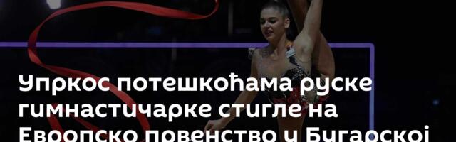 Упркос потешкоћама руске гимнастичарке стигле на Европско првенство у Бугарској