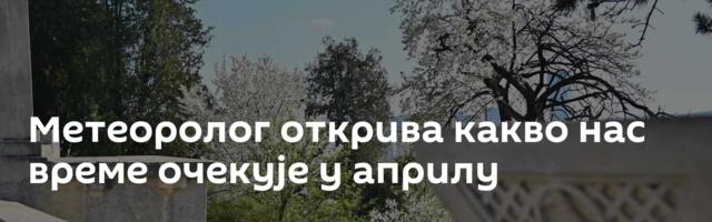 Метеоролог открива какво нас време очекује у априлу