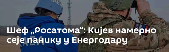 Шеф „Росатома“: Кијев намерно сеје панику у Енергодару