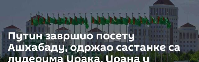 Путин завршио посету Ашхабаду, одржао састанке са лидерима Ирака, Ирана и Туркменистана /видео/