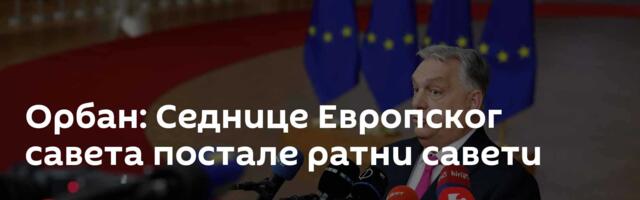 Орбан: Седнице Европског савета постале  ратни савети
