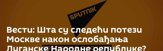 Вести: Шта су следећи потези Москве након ослобађања Луганске Народне републике? /видео/