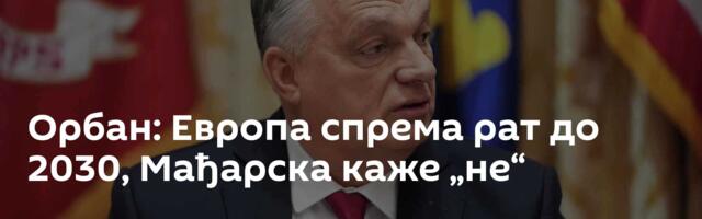 Орбан: Европа спрема рат до 2030, Мађарска каже „не“