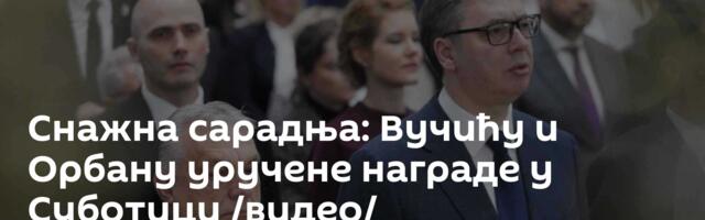 Снажна сарадња: Вучићу и Орбану уручене награде у Суботици /видео/