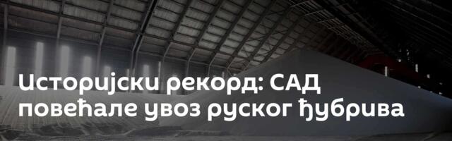 Историјски рекорд: САД повећале увоз руског ђубрива