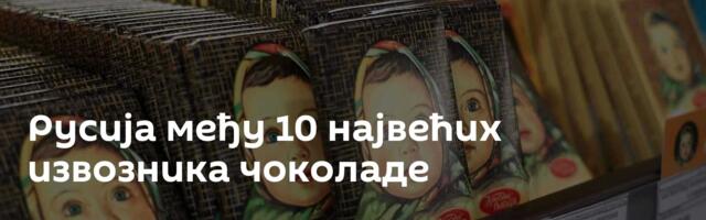 Русија међу 10 највећих извозника чоколаде