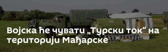 Војска ће чувати „Турски ток“ на територији Мађарске