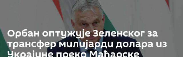 Орбан оптужује Зеленског за трансфер милијарди долара из Украјине преко Мађарске