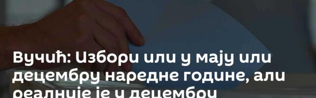 Вучић: Избори или у мају или децембру наредне године, али реалније је у децембру