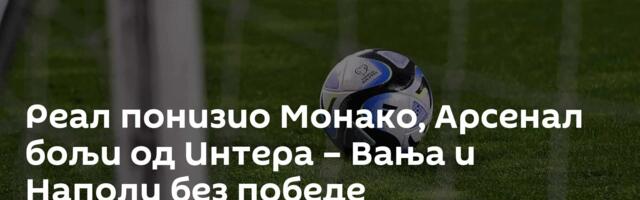 Реал понизио Монако, Арсенал бољи од Интера – Вања и Наполи без победе