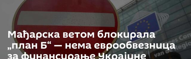 Мађарска ветом блокирала „план Б“ — нема еврообвезница за финансирање Украјине