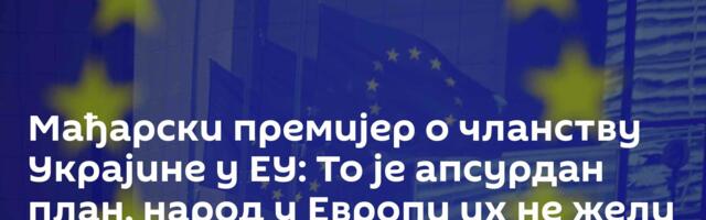 Мађарски премијер о чланству Украјине у ЕУ: То је апсурдан план, народ у Европи их не жели у блоку