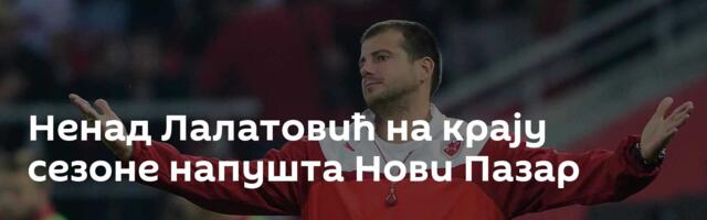 Ненад Лалатовић на крају сезоне напушта Нови Пазар