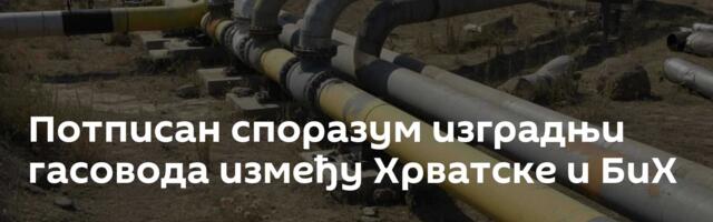 Потписан споразум изградњи гасовода између Хрватске и БиХ