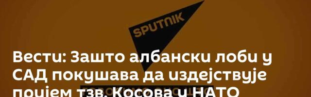 Вести: Зашто албански лоби у САД покушава да издејствује пријем тзв. Косова у НАТО /видео/