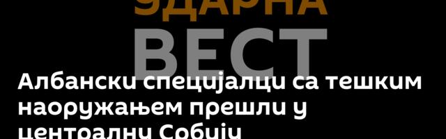 Албански специјалци са тешким наоружањем прешли у централну Србију